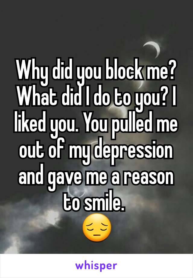 Why did you block me? What did I do to you? I liked you. You pulled me out of my depression and gave me a reason to smile. 
😔