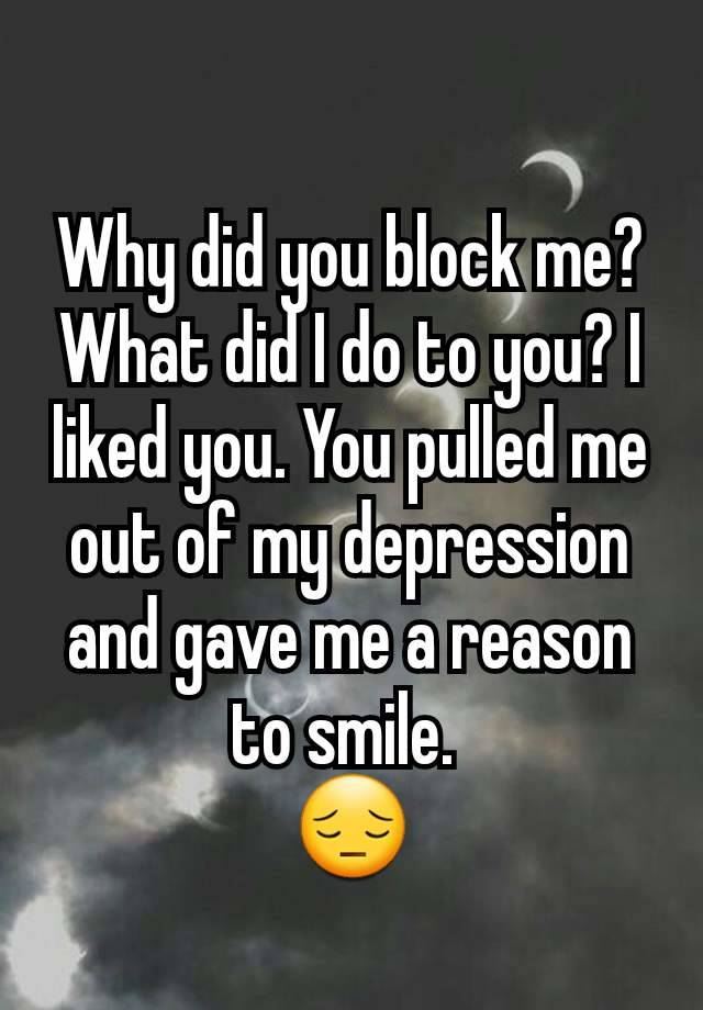 Why did you block me? What did I do to you? I liked you. You pulled me out of my depression and gave me a reason to smile. 
😔