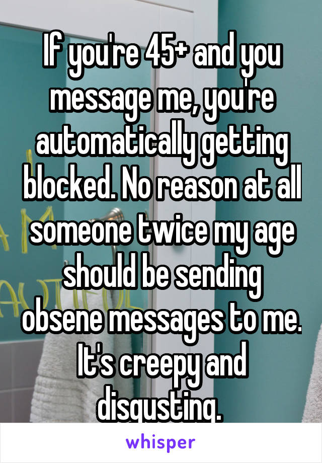 If you're 45+ and you message me, you're automatically getting blocked. No reason at all someone twice my age should be sending obsene messages to me. It's creepy and disgusting. 