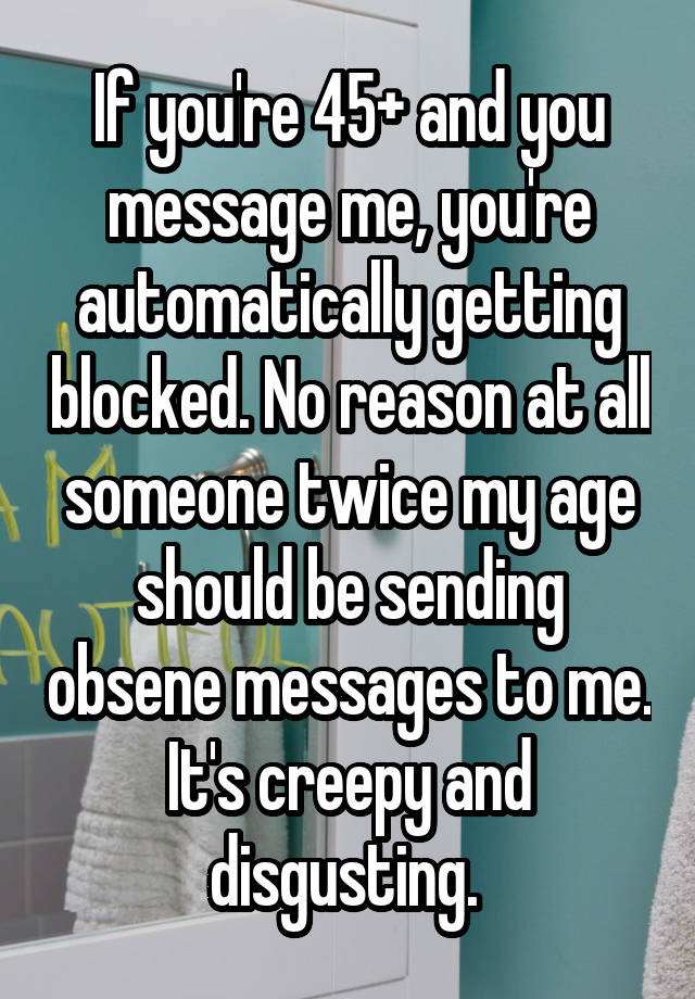 If you're 45+ and you message me, you're automatically getting blocked. No reason at all someone twice my age should be sending obsene messages to me. It's creepy and disgusting. 