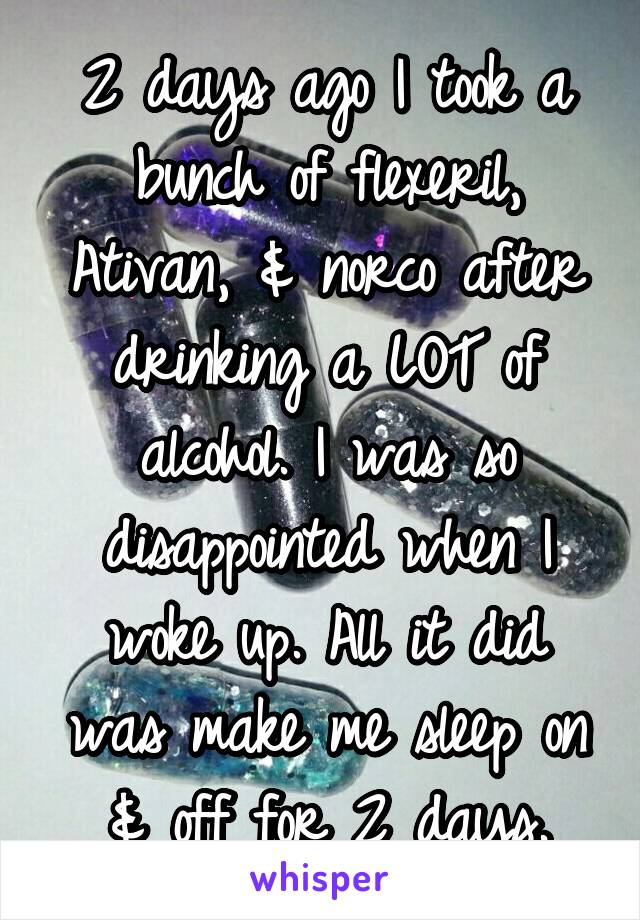 2 days ago I took a bunch of flexeril, Ativan, & norco after drinking a LOT of alcohol. I was so disappointed when I woke up. All it did was make me sleep on & off for 2 days.