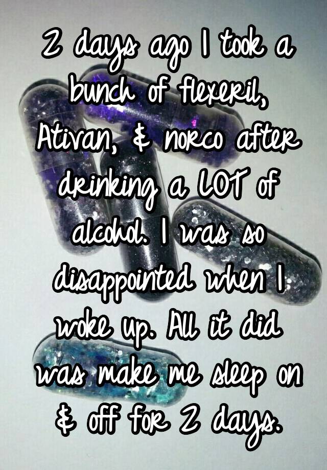 2 days ago I took a bunch of flexeril, Ativan, & norco after drinking a LOT of alcohol. I was so disappointed when I woke up. All it did was make me sleep on & off for 2 days.