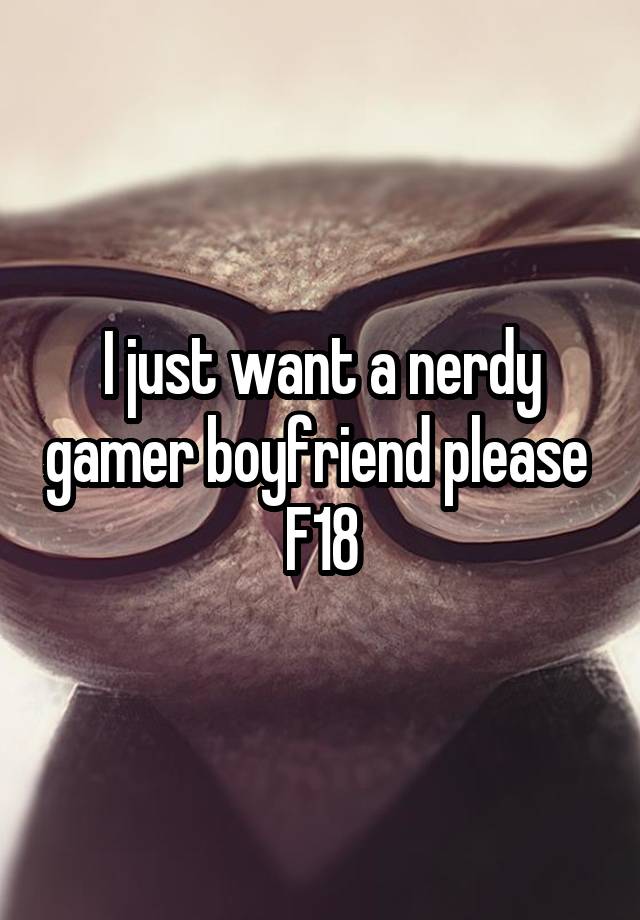 I just want a nerdy gamer boyfriend please 
F18