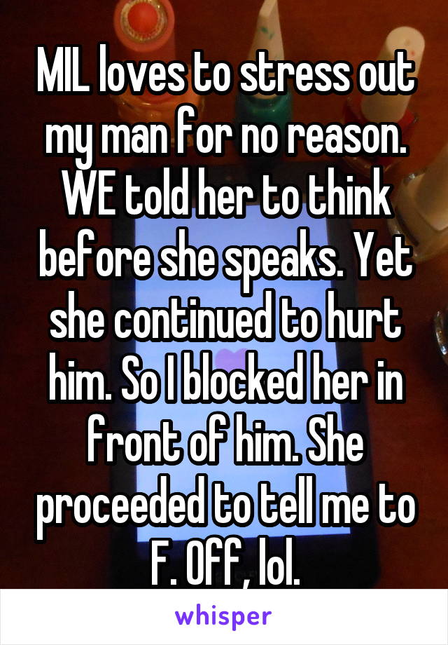 MIL loves to stress out my man for no reason. WE told her to think before she speaks. Yet she continued to hurt him. So I blocked her in front of him. She proceeded to tell me to F. Off, lol.