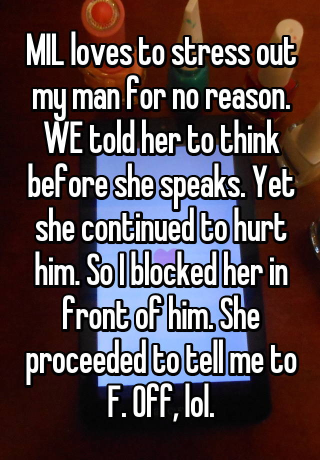 MIL loves to stress out my man for no reason. WE told her to think before she speaks. Yet she continued to hurt him. So I blocked her in front of him. She proceeded to tell me to F. Off, lol.