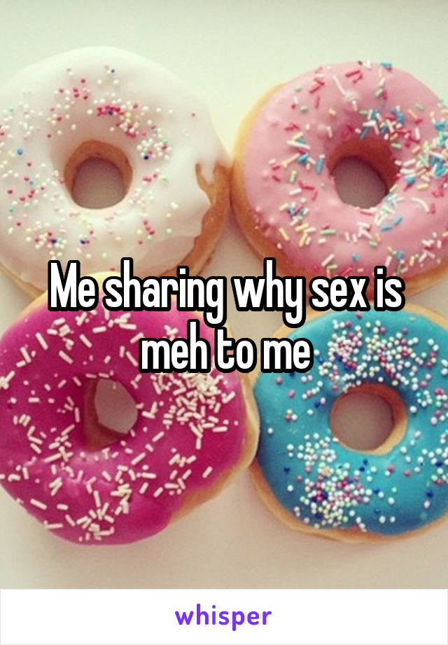 Me sharing why sex is meh to me