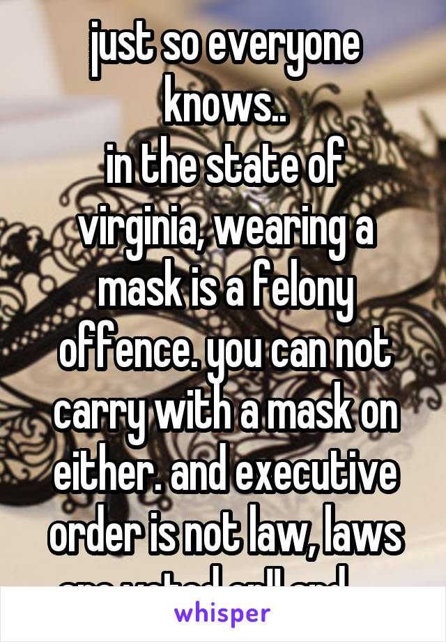 just so everyone knows..
in the state of virginia, wearing a mask is a felony offence. you can not carry with a mask on either. and executive order is not law, laws are voted on!! and .... 