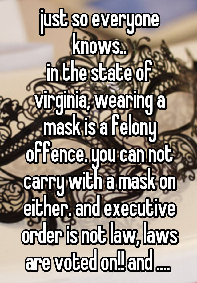 just so everyone knows..
in the state of virginia, wearing a mask is a felony offence. you can not carry with a mask on either. and executive order is not law, laws are voted on!! and .... 