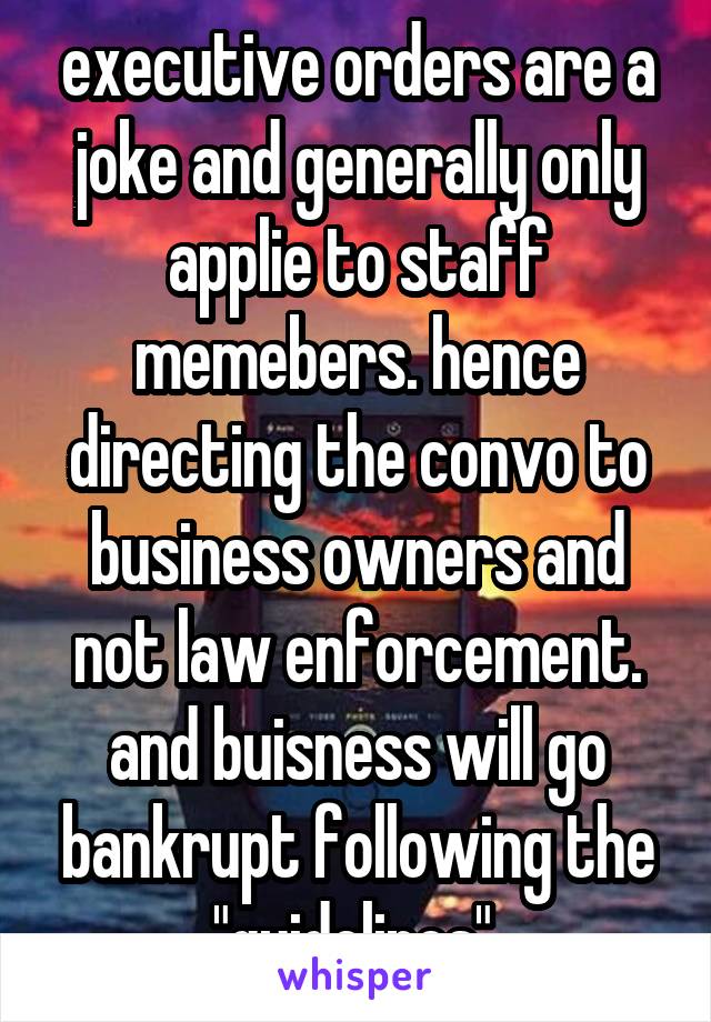 executive orders are a joke and generally only applie to staff memebers. hence directing the convo to business owners and not law enforcement. and buisness will go bankrupt following the "guidelines" 