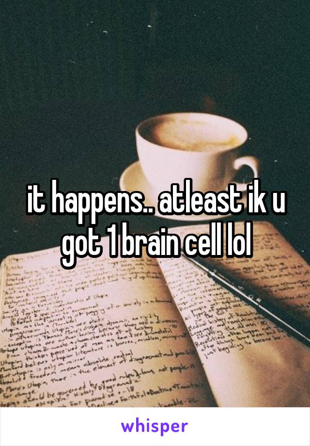 it happens.. atleast ik u got 1 brain cell lol