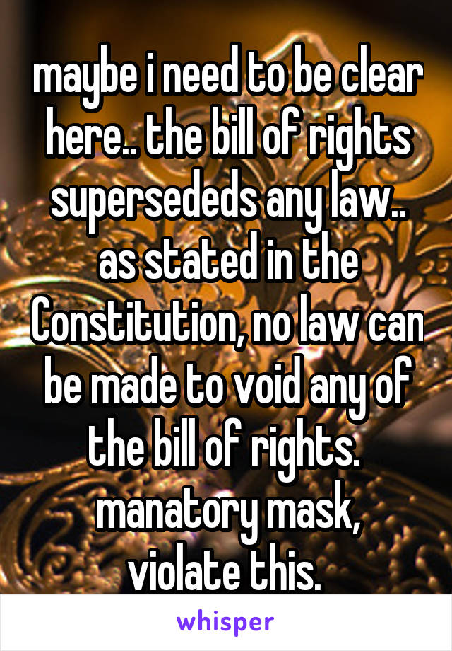 maybe i need to be clear here.. the bill of rights supersededs any law.. as stated in the Constitution, no law can be made to void any of the bill of rights. 
manatory mask, violate this. 