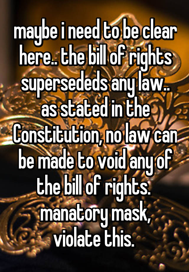 maybe i need to be clear here.. the bill of rights supersededs any law.. as stated in the Constitution, no law can be made to void any of the bill of rights. 
manatory mask, violate this. 