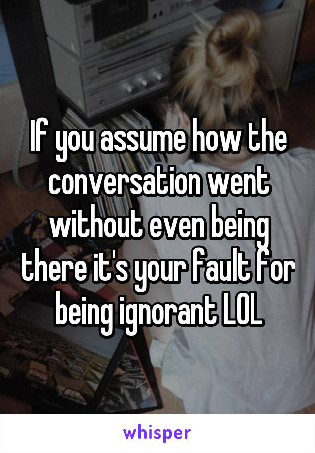 If you assume how the conversation went without even being there it's your fault for being ignorant LOL