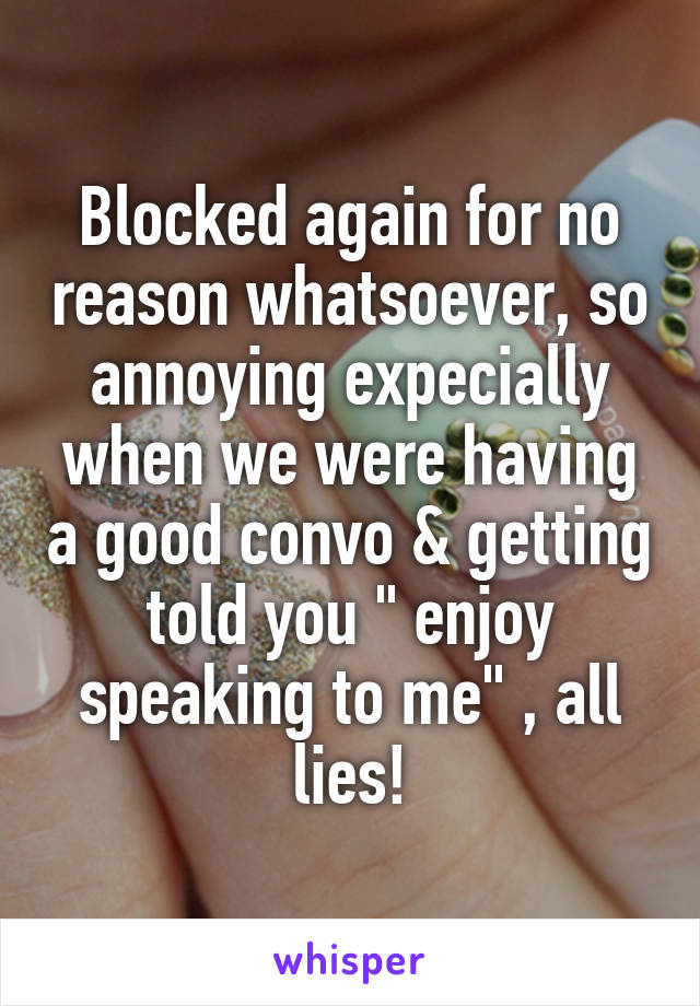 Blocked again for no reason whatsoever, so annoying expecially when we were having a good convo & getting told you " enjoy speaking to me" , all lies!