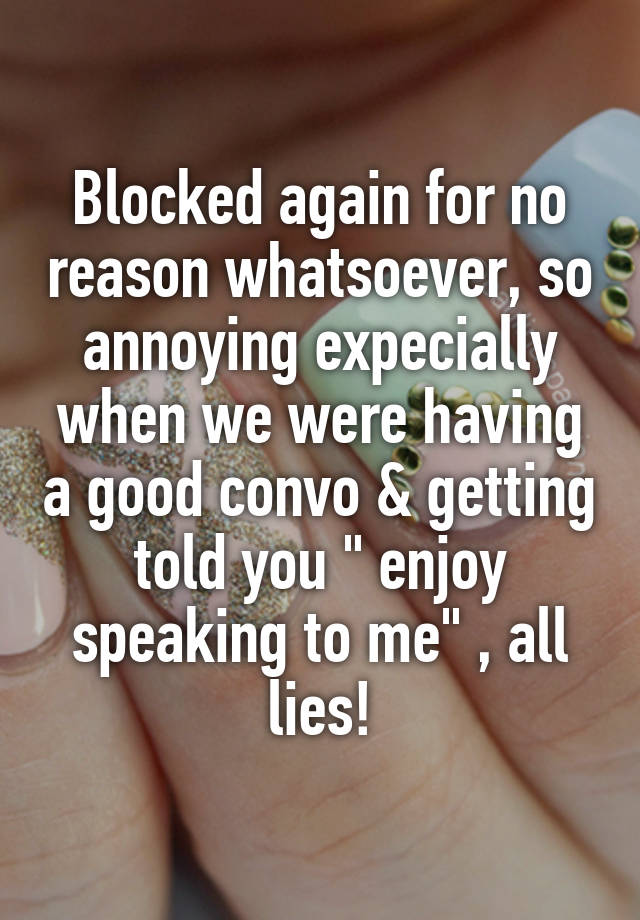 Blocked again for no reason whatsoever, so annoying expecially when we were having a good convo & getting told you " enjoy speaking to me" , all lies!