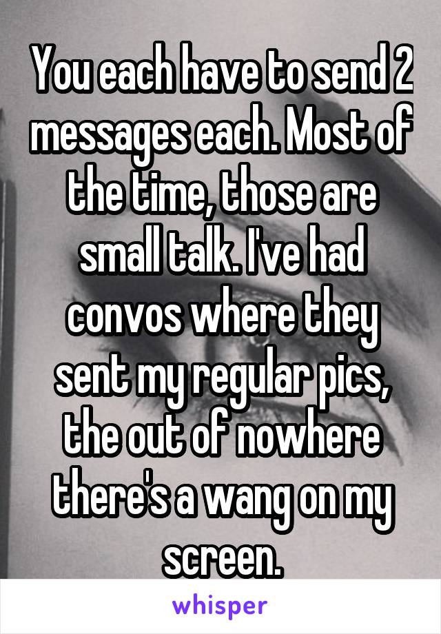 You each have to send 2 messages each. Most of the time, those are small talk. I've had convos where they sent my regular pics, the out of nowhere there's a wang on my screen.