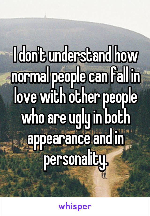 I don't understand how normal people can fall in love with other people who are ugly in both appearance and in personality.