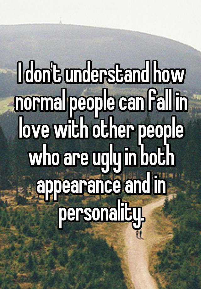 I don't understand how normal people can fall in love with other people who are ugly in both appearance and in personality.