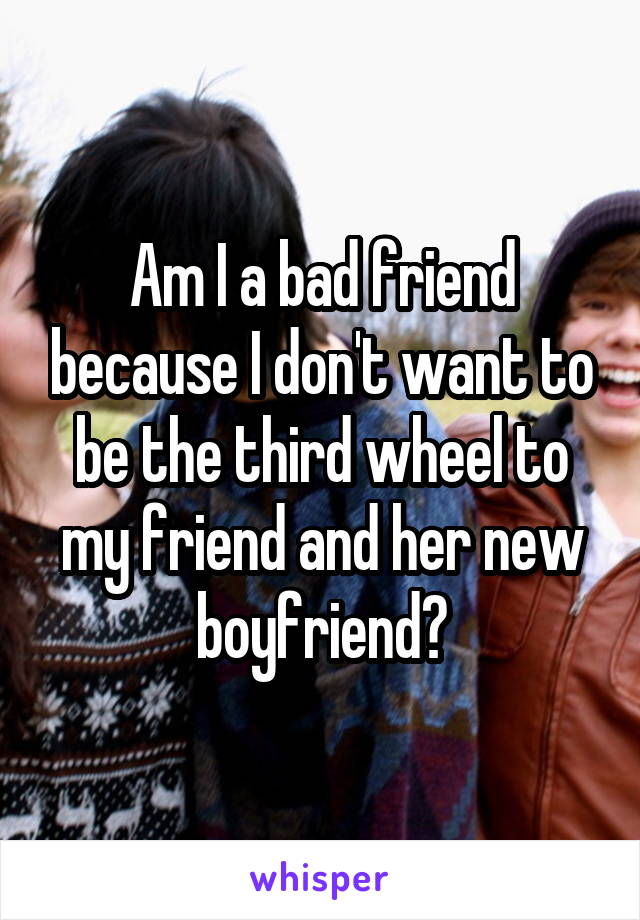 Am I a bad friend because I don't want to be the third wheel to my friend and her new boyfriend?