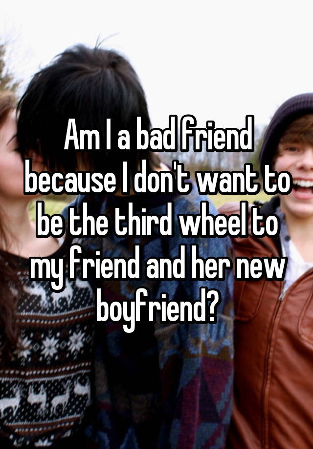 Am I a bad friend because I don't want to be the third wheel to my friend and her new boyfriend?