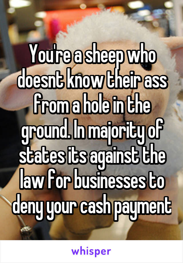 You're a sheep who doesnt know their ass from a hole in the ground. In majority of states its against the law for businesses to deny your cash payment