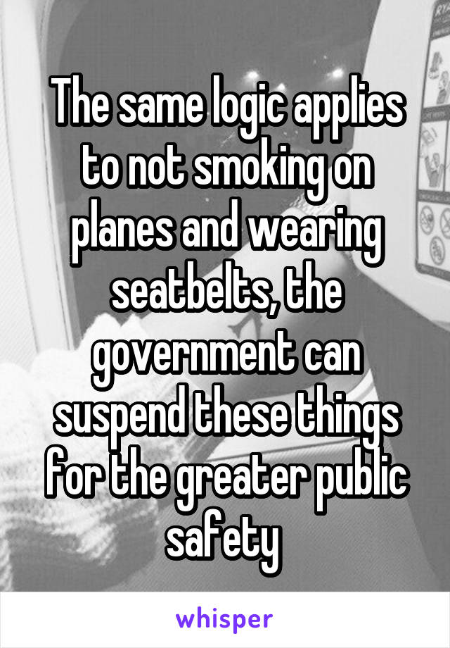 The same logic applies to not smoking on planes and wearing seatbelts, the government can suspend these things for the greater public safety 