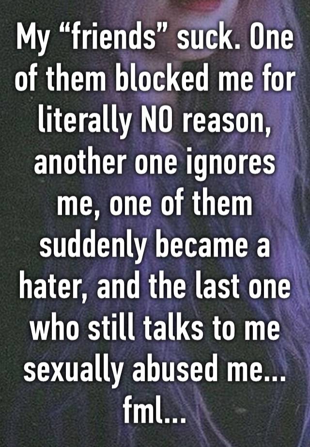 My “friends” suck. One of them blocked me for literally NO reason, another one ignores me, one of them suddenly became a hater, and the last one who still talks to me sexually abused me... fml...