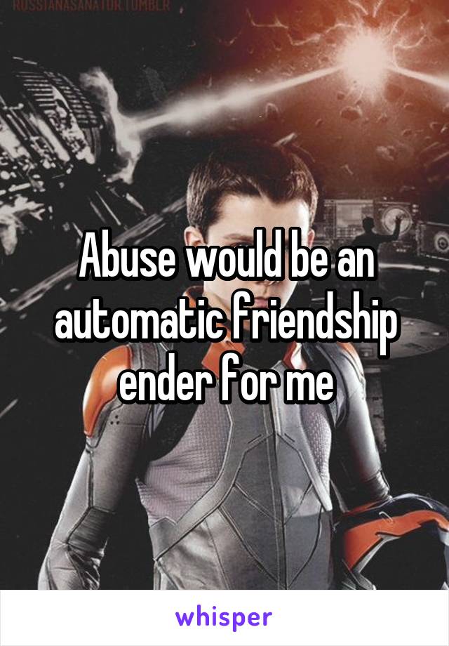 Abuse would be an automatic friendship ender for me