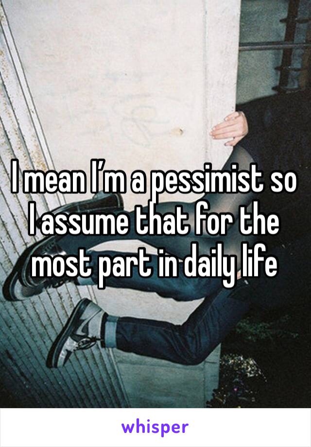 I mean I’m a pessimist so I assume that for the most part in daily life 