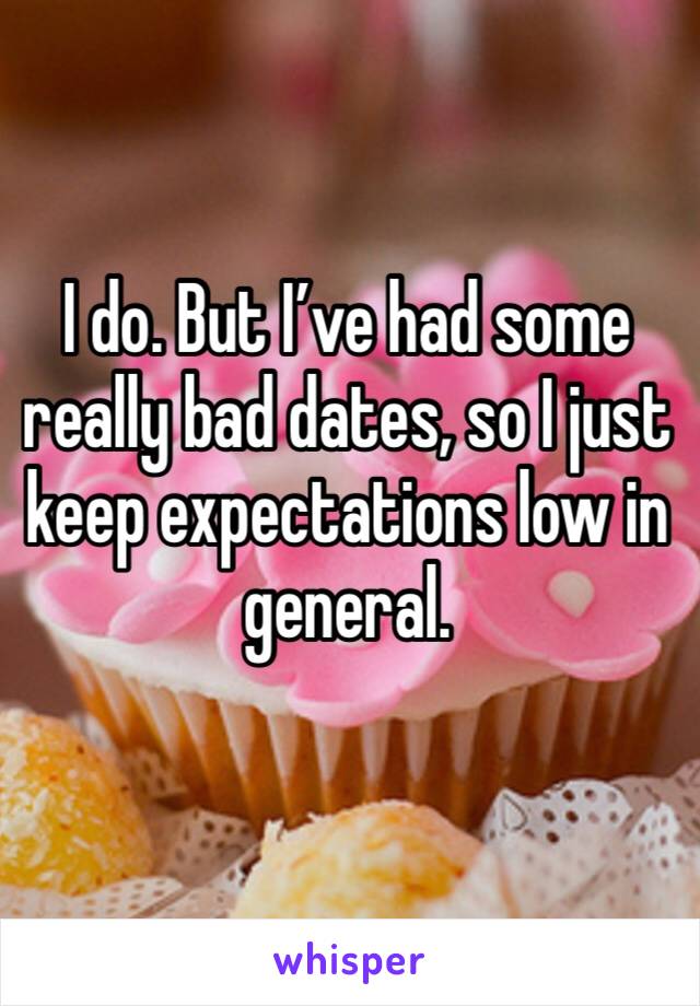 I do. But I’ve had some really bad dates, so I just keep expectations low in general. 