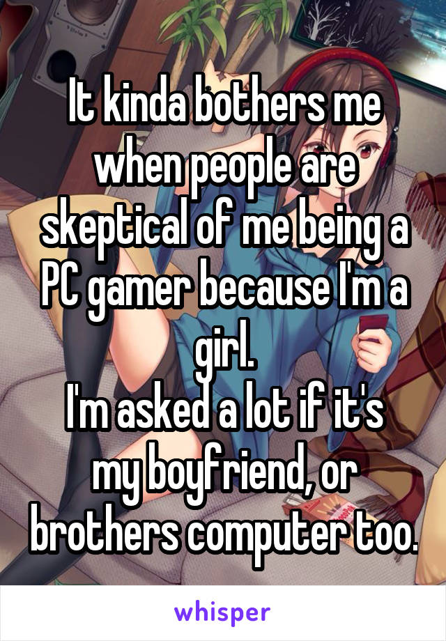 It kinda bothers me when people are skeptical of me being a PC gamer because I'm a girl.
I'm asked a lot if it's my boyfriend, or brothers computer too.