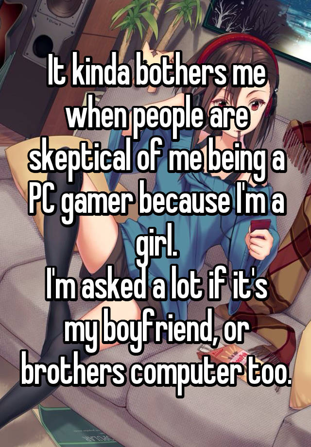 It kinda bothers me when people are skeptical of me being a PC gamer because I'm a girl.
I'm asked a lot if it's my boyfriend, or brothers computer too.