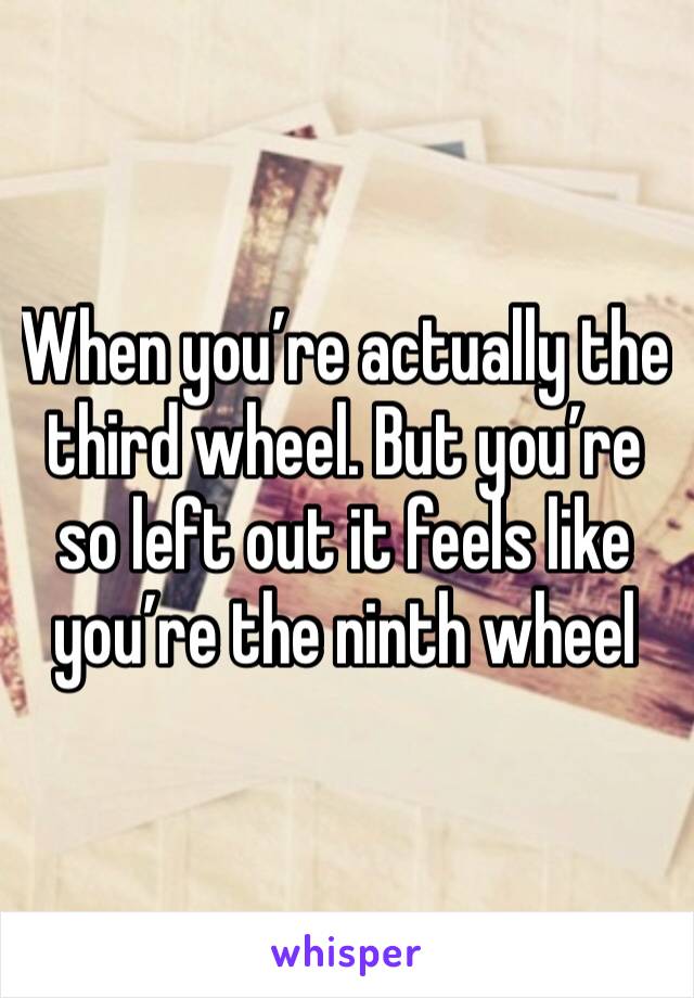 When you’re actually the third wheel. But you’re so left out it feels like you’re the ninth wheel