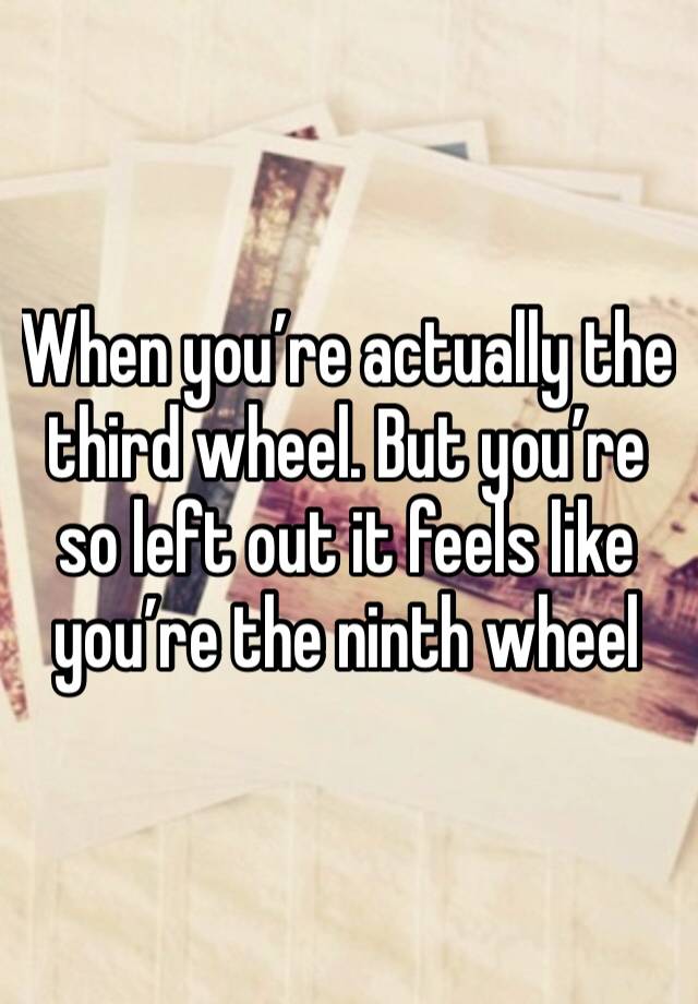 When you’re actually the third wheel. But you’re so left out it feels like you’re the ninth wheel