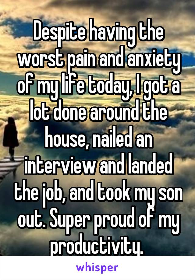Despite having the worst pain and anxiety of my life today, I got a lot done around the house, nailed an interview and landed the job, and took my son out. Super proud of my productivity. 