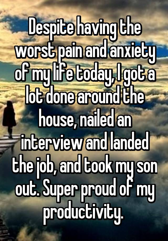 Despite having the worst pain and anxiety of my life today, I got a lot done around the house, nailed an interview and landed the job, and took my son out. Super proud of my productivity. 
