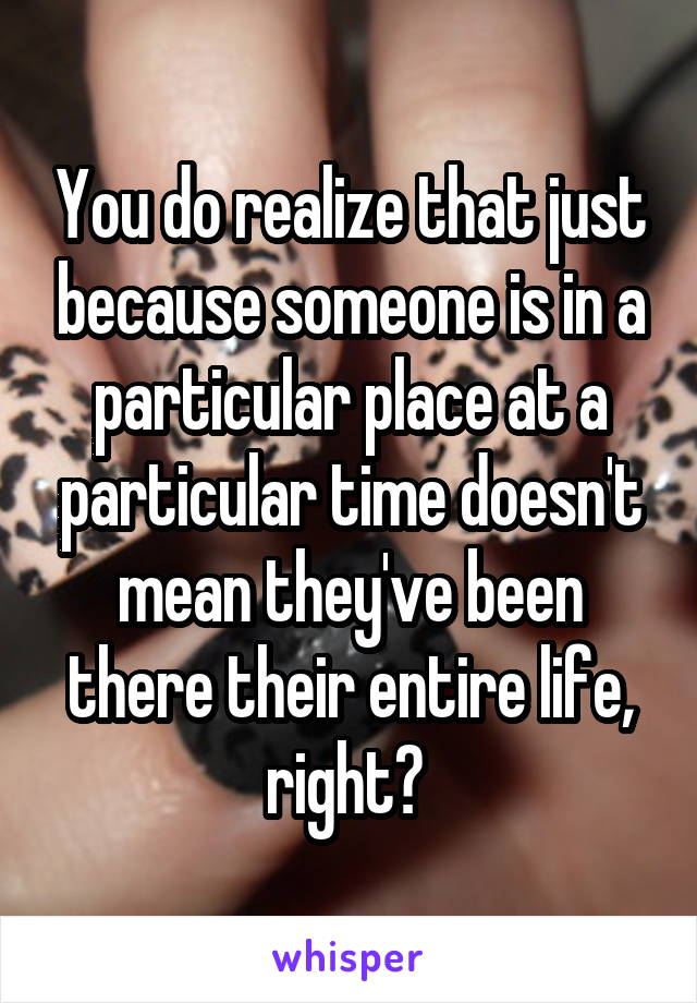 You do realize that just because someone is in a particular place at a particular time doesn't mean they've been there their entire life, right? 