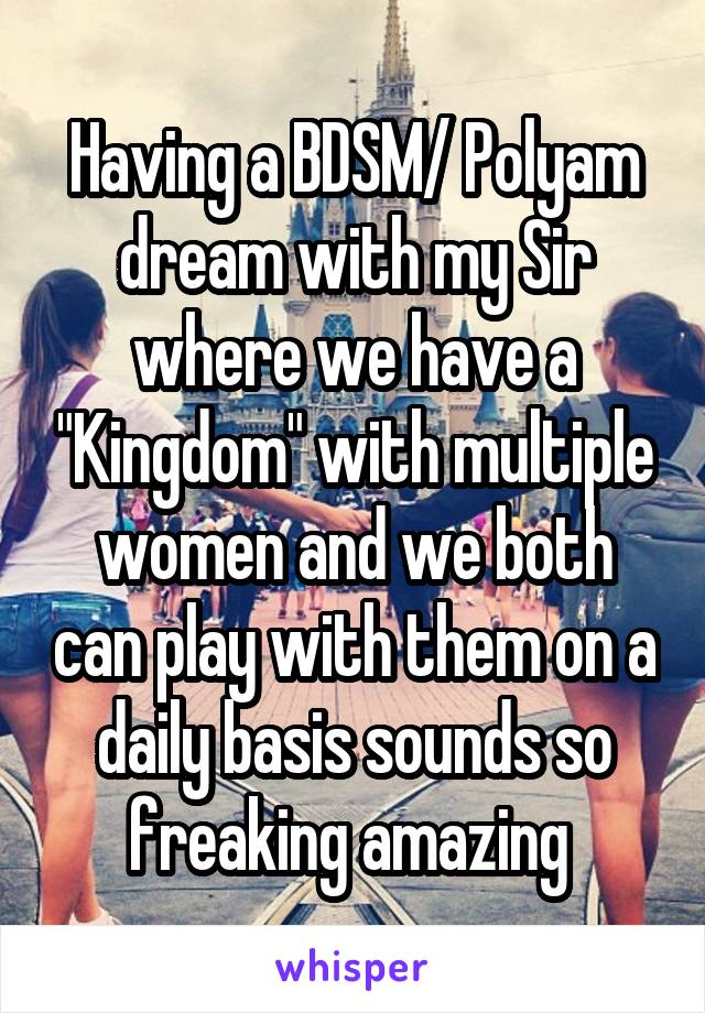 Having a BDSM/ Polyam dream with my Sir where we have a "Kingdom" with multiple women and we both can play with them on a daily basis sounds so freaking amazing 