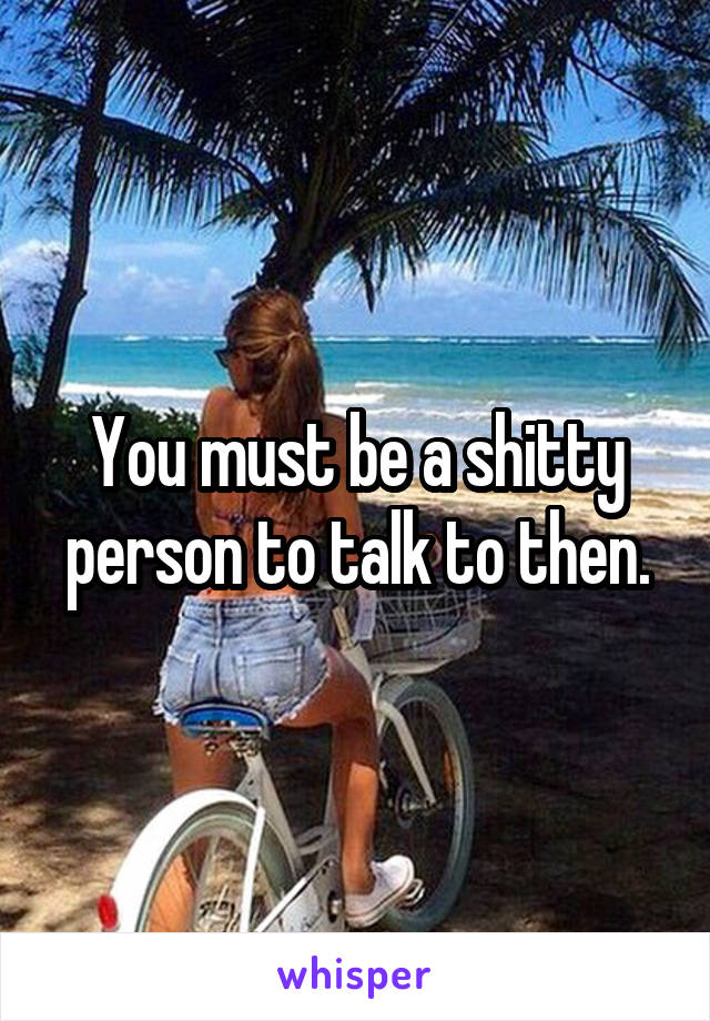 You must be a shitty person to talk to then.