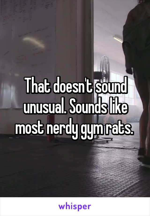 That doesn't sound unusual. Sounds like most nerdy gym rats. 