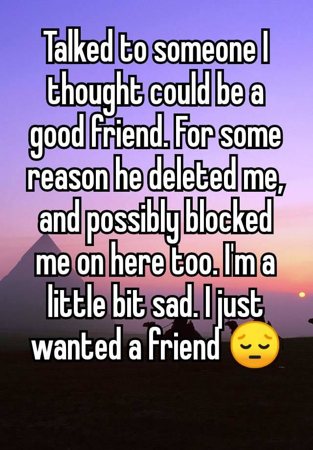 Talked to someone I thought could be a good friend. For some reason he deleted me, and possibly blocked me on here too. I'm a little bit sad. I just wanted a friend 😔