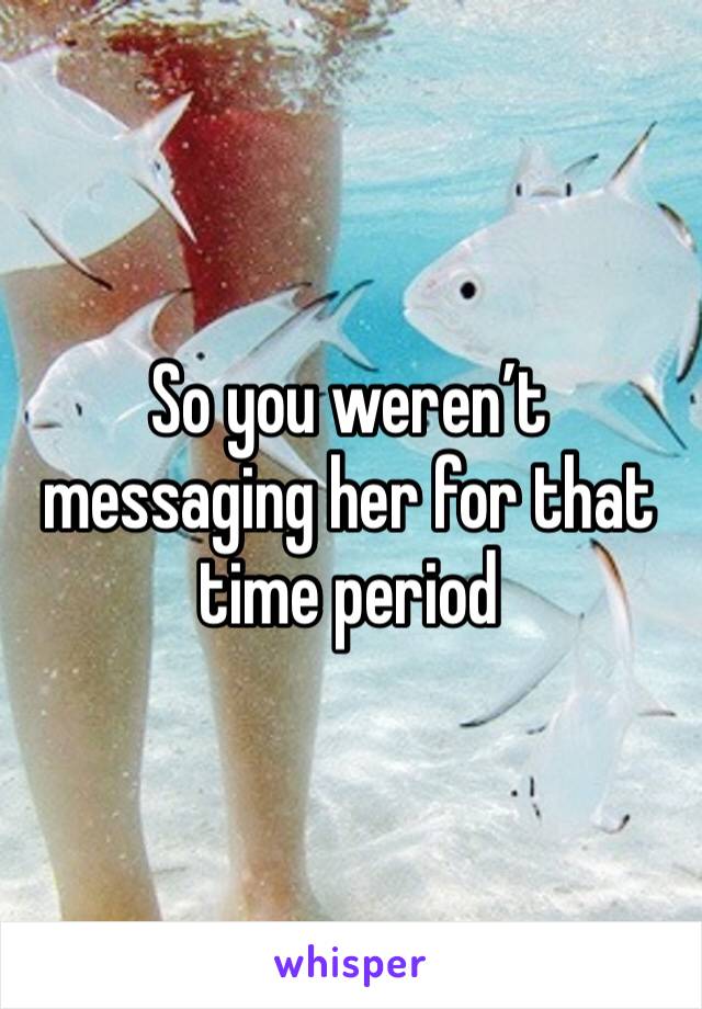 So you weren’t messaging her for that time period 