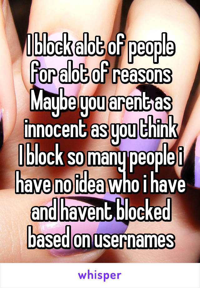 I block alot of people for alot of reasons
Maybe you arent as innocent as you think
I block so many people i have no idea who i have and havent blocked based on usernames