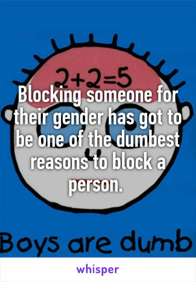 Blocking someone for their gender has got to be one of the dumbest reasons to block a person. 