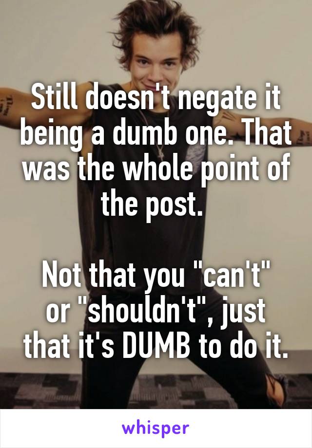 Still doesn't negate it being a dumb one. That was the whole point of the post. 

Not that you "can't" or "shouldn't", just that it's DUMB to do it.