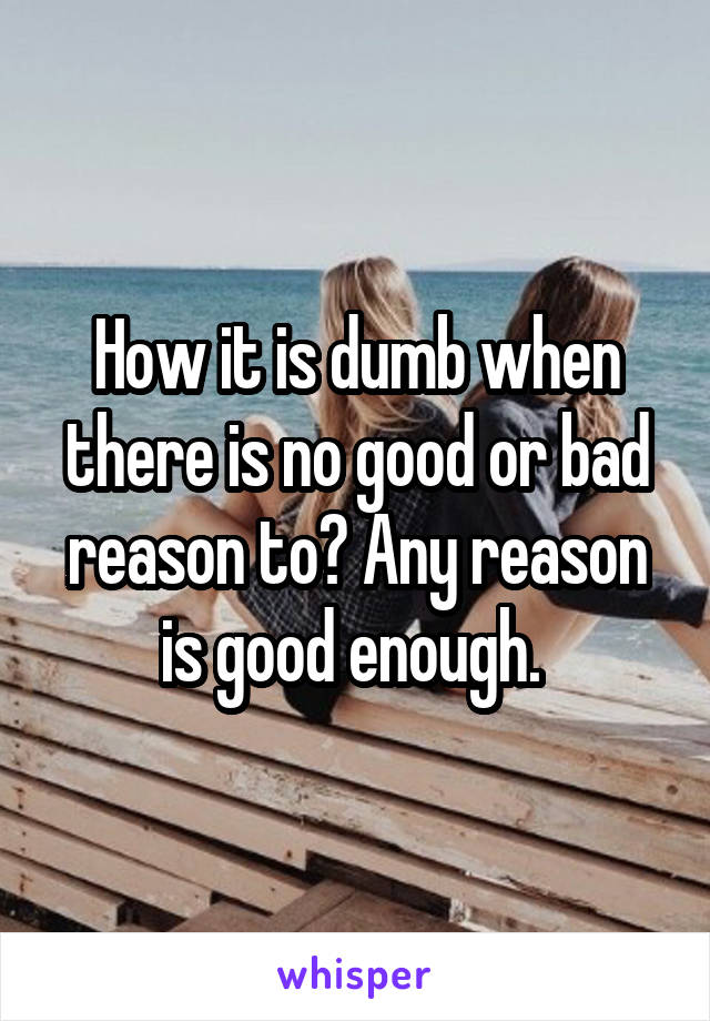 How it is dumb when there is no good or bad reason to? Any reason is good enough. 