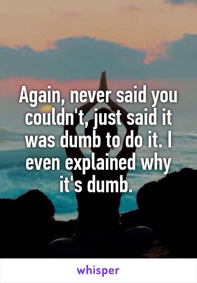 Again, never said you couldn't, just said it was dumb to do it. I even explained why it's dumb. 