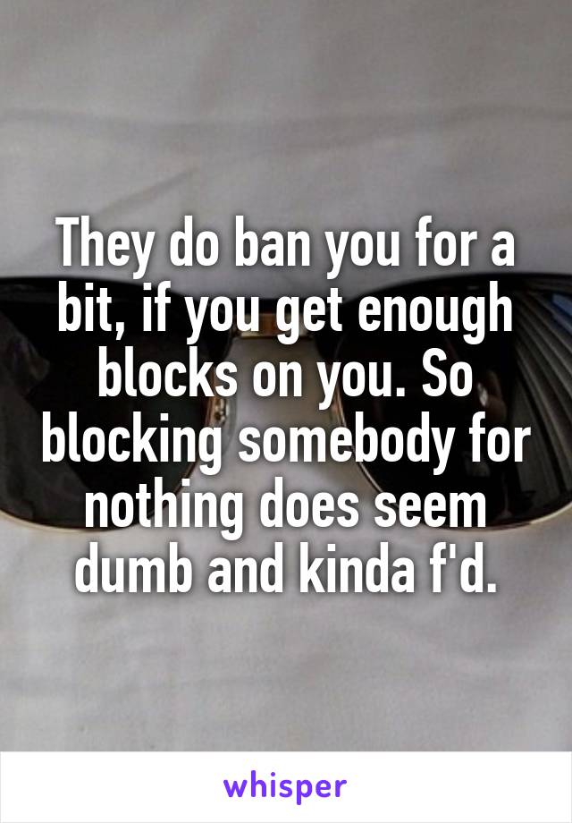 They do ban you for a bit, if you get enough blocks on you. So blocking somebody for nothing does seem dumb and kinda f'd.