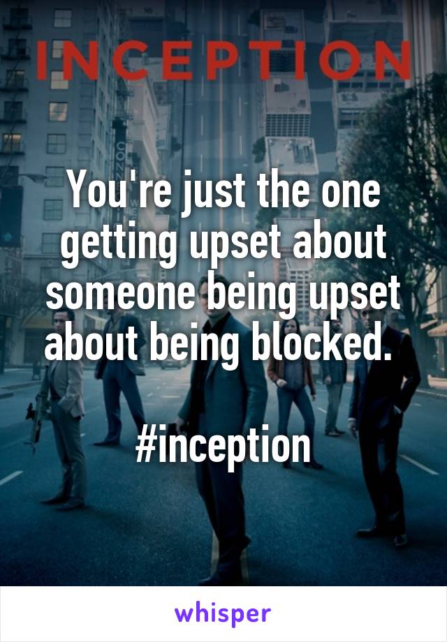 You're just the one getting upset about someone being upset about being blocked. 

#inception