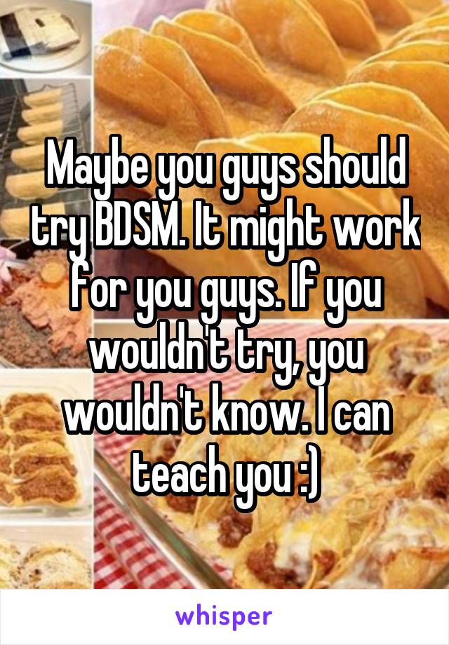 Maybe you guys should try BDSM. It might work for you guys. If you wouldn't try, you wouldn't know. I can teach you :)